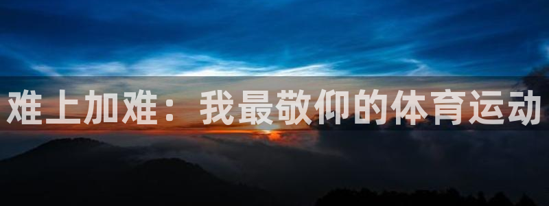 利记官方正版app娱乐：难上加难：我最敬仰的体育运动