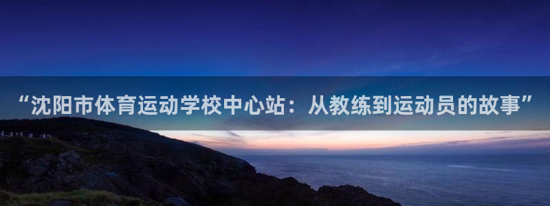 利记官网下载平台注册:“沈阳市体育运动学校中心站:从教练到运